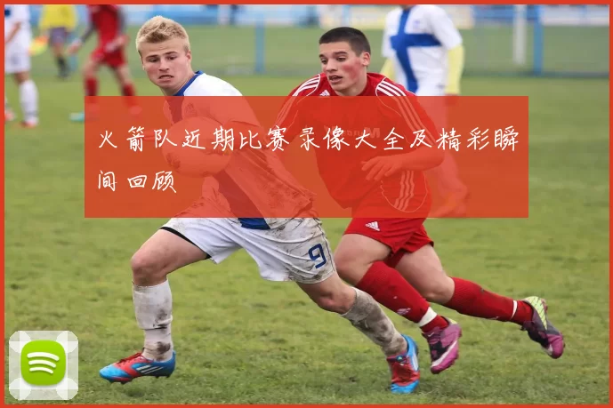 火箭队近期比赛录像大全及精彩瞬间回顾