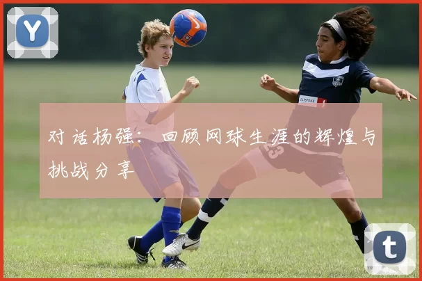 对话杨强：回顾网球生涯的辉煌与挑战分享