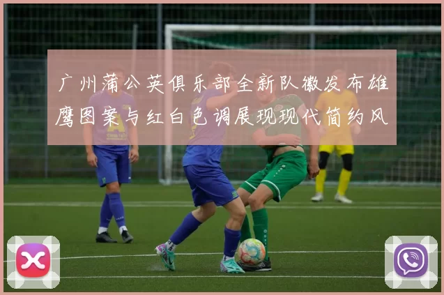广州蒲公英俱乐部全新队徽发布雄鹰图案与红白色调展现现代简约风格