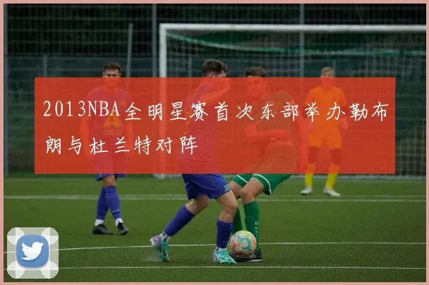 2013NBA全明星赛首次东部举办勒布朗与杜兰特对阵