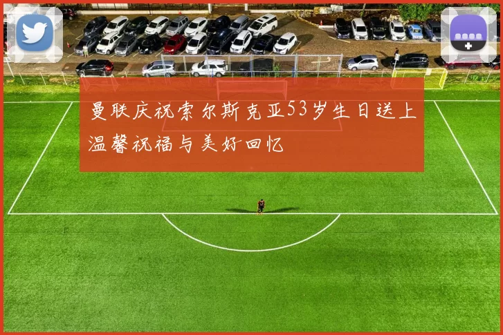 曼联庆祝索尔斯克亚53岁生日送上温馨祝福与美好回忆