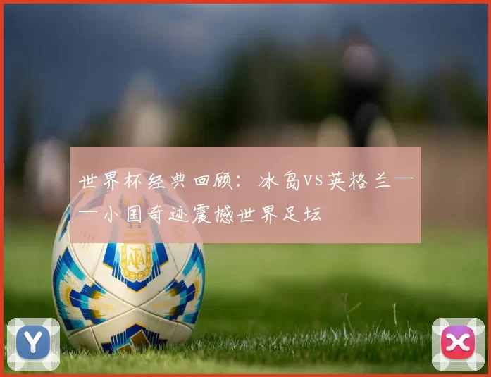 世界杯经典回顾：冰岛vs英格兰——小国奇迹震撼世界足坛