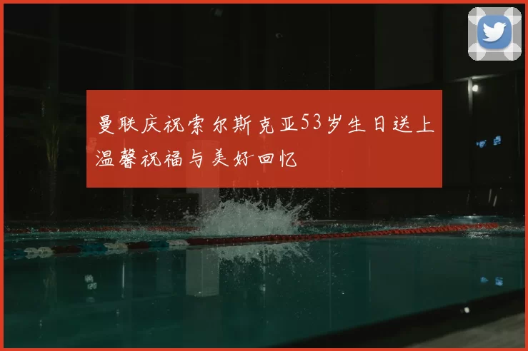 曼联庆祝索尔斯克亚53岁生日送上温馨祝福与美好回忆