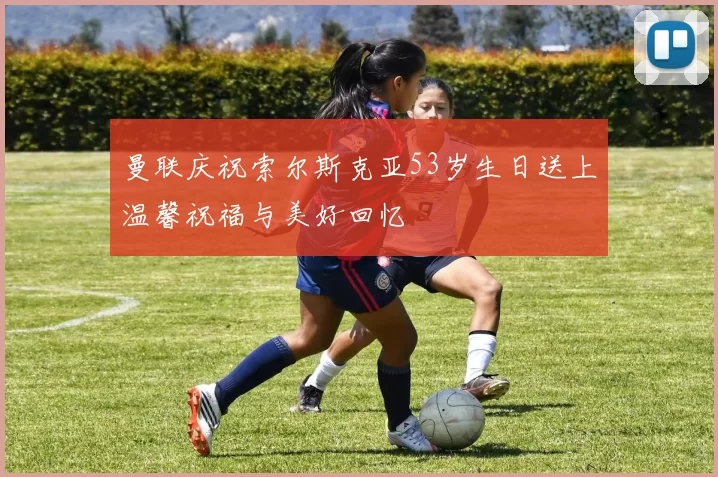 曼联庆祝索尔斯克亚53岁生日送上温馨祝福与美好回忆