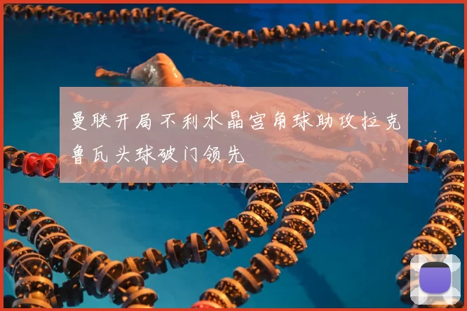 曼联开局不利水晶宫角球助攻拉克鲁瓦头球破门领先