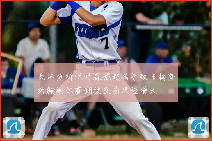 美记分析沃特森崛起或导致卡梅隆约翰逊休赛期被交易风险增大
