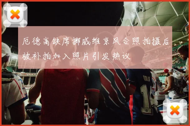 厄德高缺席挪威维京风合照拍摄后被补拍加入照片引发热议