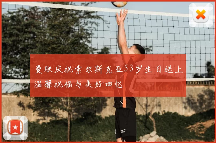 曼联庆祝索尔斯克亚53岁生日送上温馨祝福与美好回忆