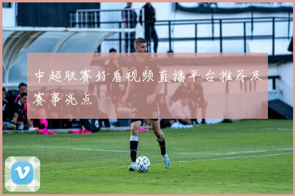 中超联赛好看视频直播平台推荐及赛事亮点