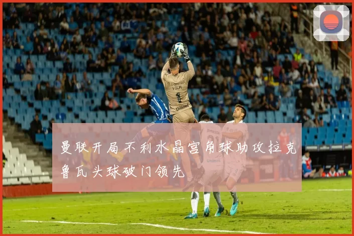 曼联开局不利水晶宫角球助攻拉克鲁瓦头球破门领先
