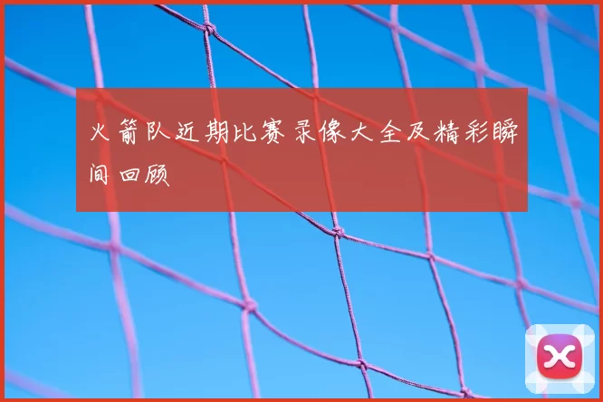 火箭队近期比赛录像大全及精彩瞬间回顾