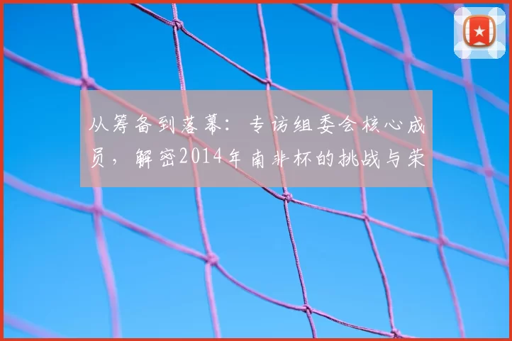 从筹备到落幕:专访组委会核心成员,解密2014年南非杯的挑战与荣耀