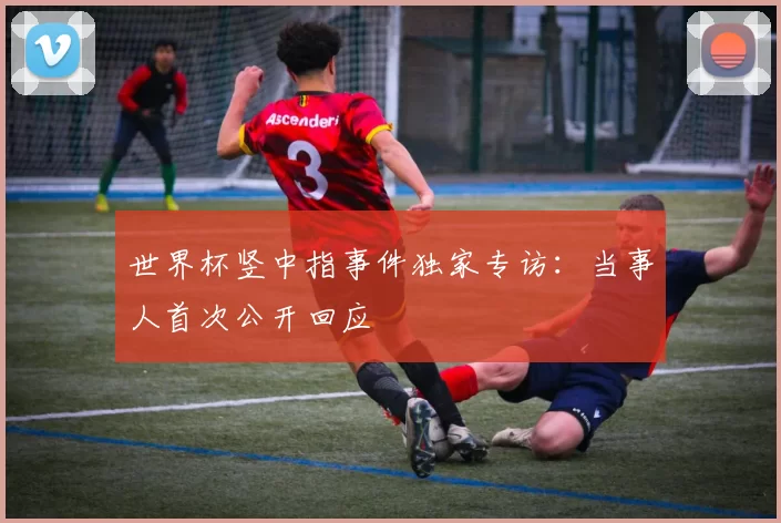 世界杯竖中指事件独家专访：当事人首次公开回应