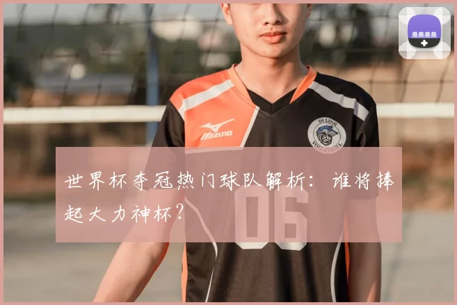 世界杯夺冠热门球队解析：谁将捧起大力神杯？