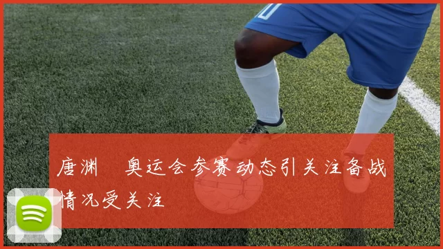唐渊渟奥运会参赛动态引关注备战情况受关注