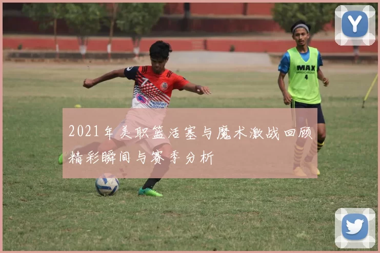 2021年美职篮活塞与魔术激战回顾精彩瞬间与赛季分析
