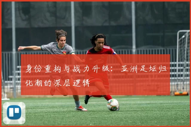 身份重构与战力升级：亚洲足坛归化潮的深层逻辑
