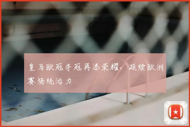 皇马欧冠夺冠再添荣耀,延续欧洲赛场统治力