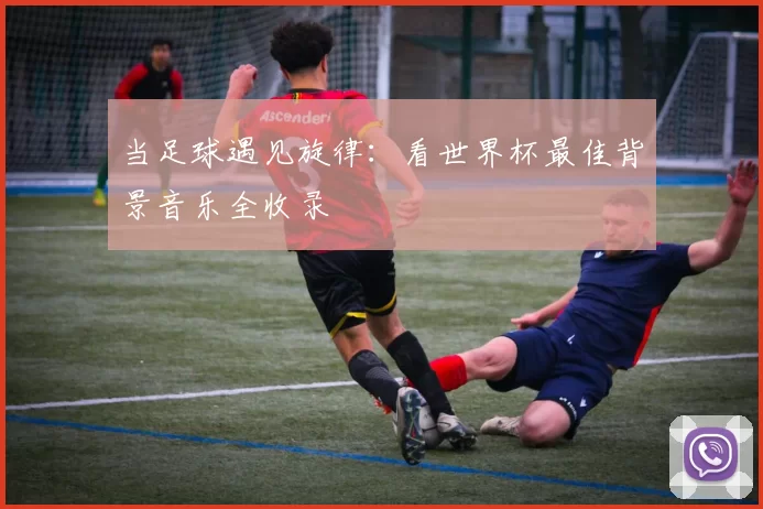 当足球遇见旋律：看世界杯最佳背景音乐全收录