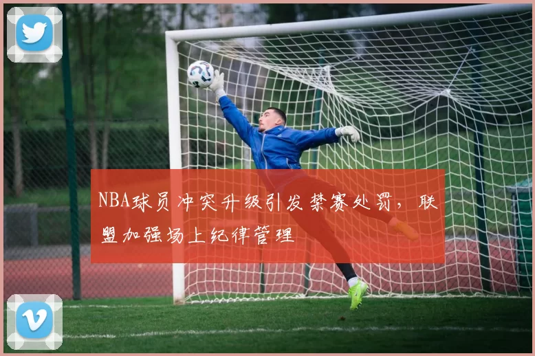 NBA球员冲突升级引发禁赛处罚，联盟加强场上纪律管理