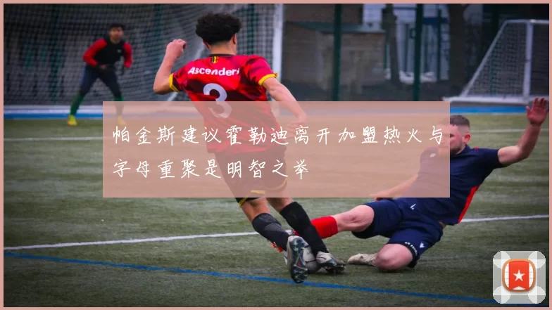 帕金斯建议霍勒迪离开加盟热火与字母重聚是明智之举