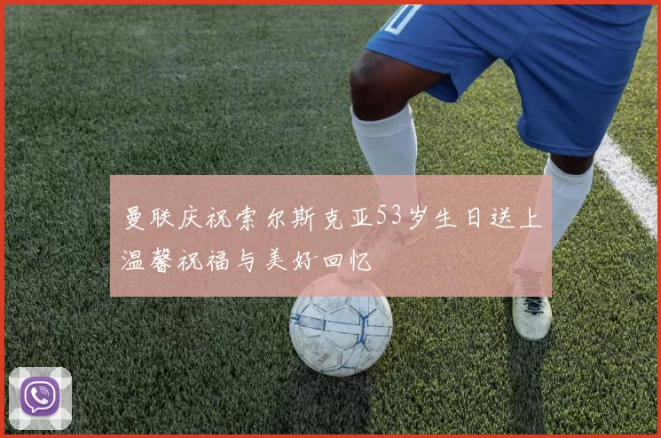 曼联庆祝索尔斯克亚53岁生日送上温馨祝福与美好回忆