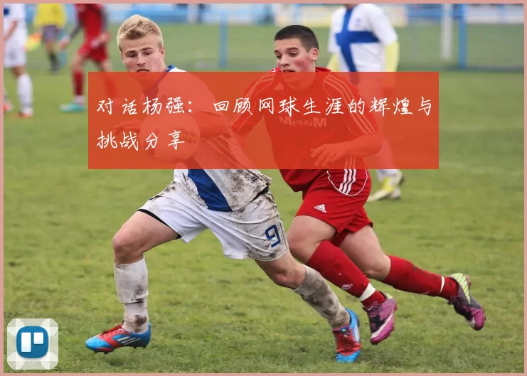 对话杨强：回顾网球生涯的辉煌与挑战分享