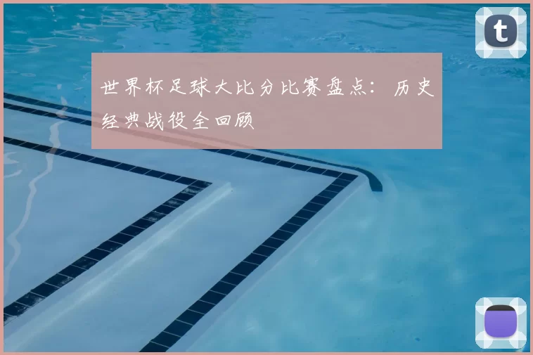 世界杯足球大比分比赛盘点：历史经典战役全回顾