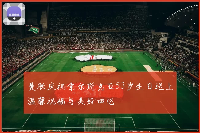 曼联庆祝索尔斯克亚53岁生日送上温馨祝福与美好回忆