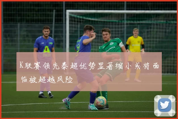 K联赛领先泰超优势显著缩小或将面临被超越风险