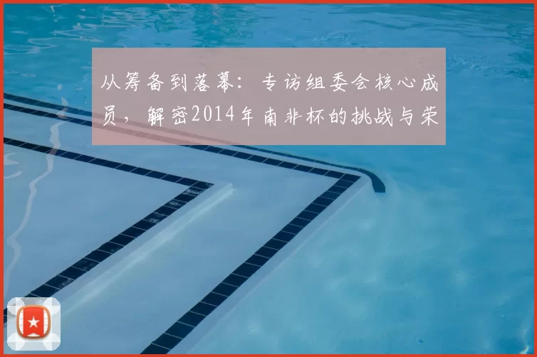 从筹备到落幕：专访组委会核心成员，解密2014年南非杯的挑战与荣耀