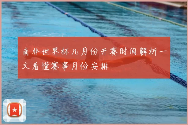 南非世界杯几月份开赛时间解析一文看懂赛事月份安排