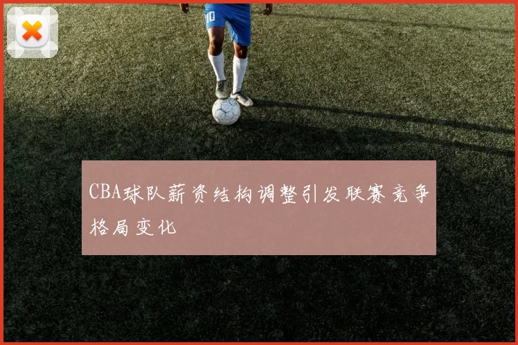 CBA球队薪资结构调整引发联赛竞争格局变化