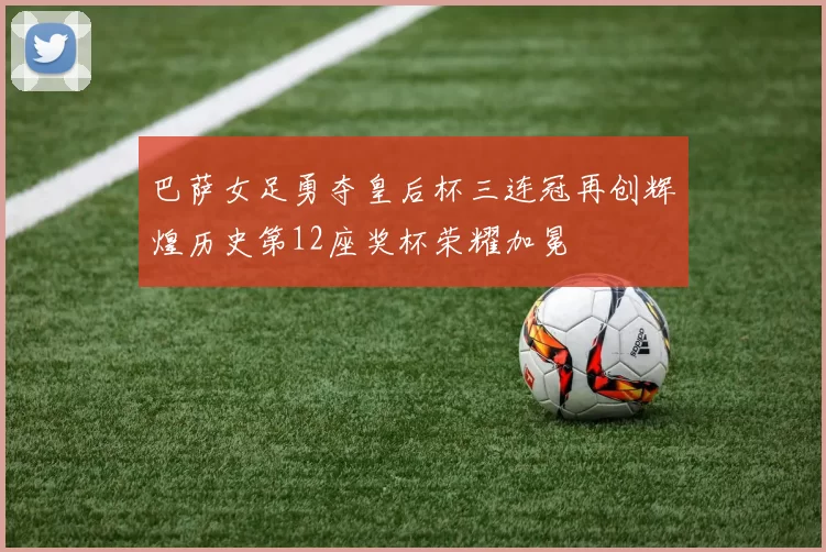 巴萨女足勇夺皇后杯三连冠再创辉煌历史第12座奖杯荣耀加冕