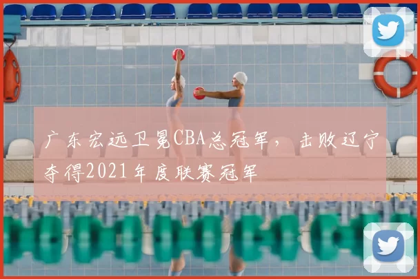 广东宏远卫冕CBA总冠军，击败辽宁夺得2021年度联赛冠军