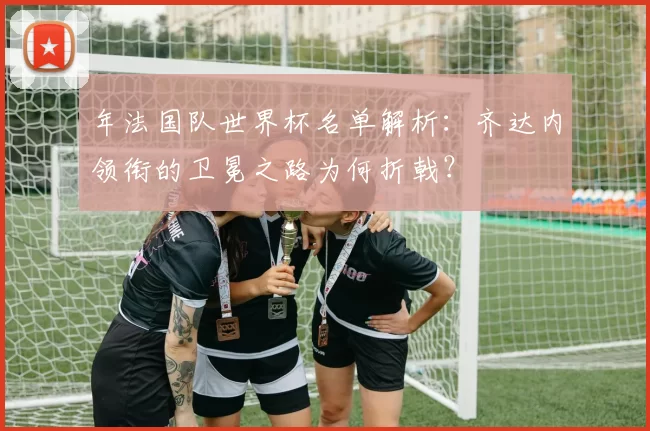 年法国队世界杯名单解析：齐达内领衔的卫冕之路为何折戟？