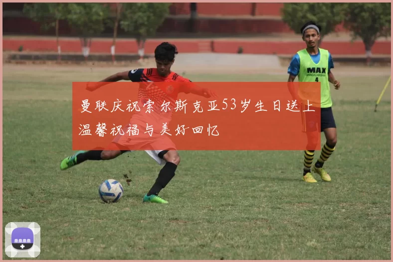 曼联庆祝索尔斯克亚53岁生日送上温馨祝福与美好回忆