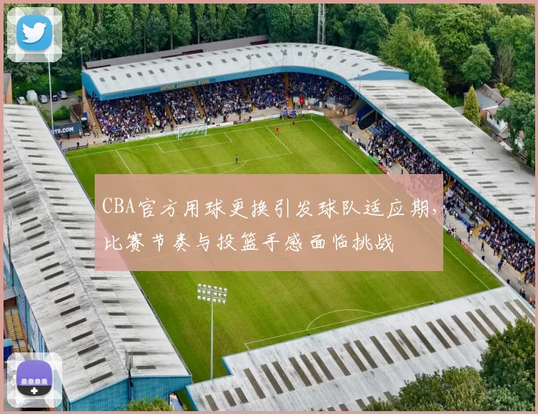 CBA官方用球更换引发球队适应期，比赛节奏与投篮手感面临挑战