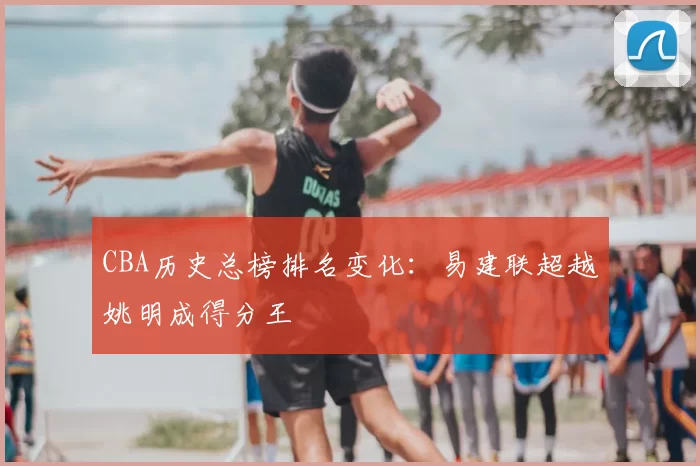 CBA历史总榜排名变化:易建联超越姚明成得分王