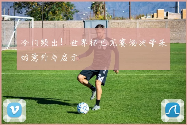 冷门频出！世界杯已完赛场次带来的意外与启示