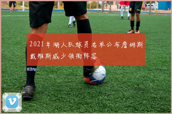 2021年湖人队球员名单公布詹姆斯戴维斯威少领衔阵容