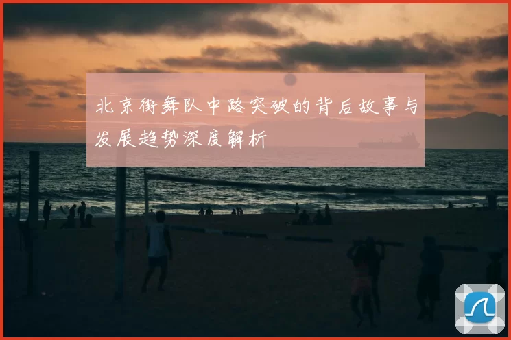 北京街舞队中路突破的背后故事与发展趋势深度解析