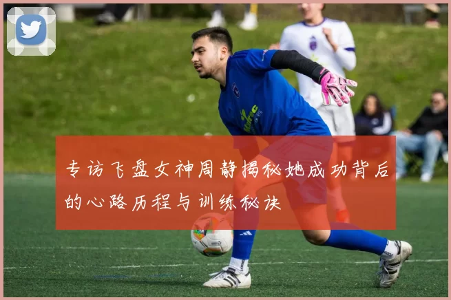 专访飞盘女神周静揭秘她成功背后的心路历程与训练秘诀