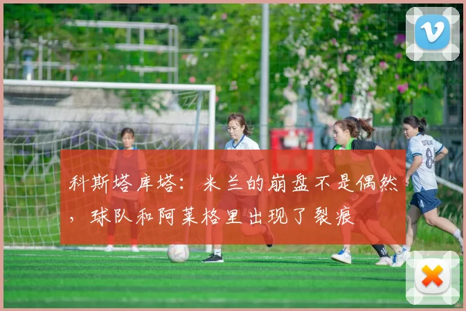 科斯塔库塔：米兰的崩盘不是偶然，球队和阿莱格里出现了裂痕