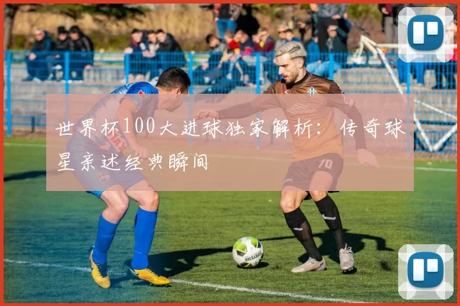 世界杯100大进球独家解析：传奇球星亲述经典瞬间