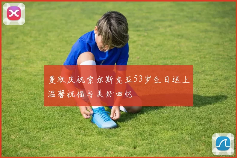 曼联庆祝索尔斯克亚53岁生日送上温馨祝福与美好回忆