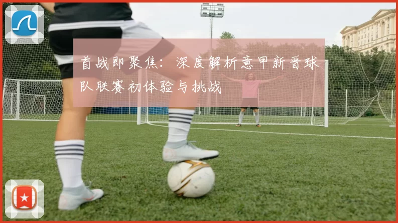首战即聚焦：深度解析意甲新晋球队联赛初体验与挑战