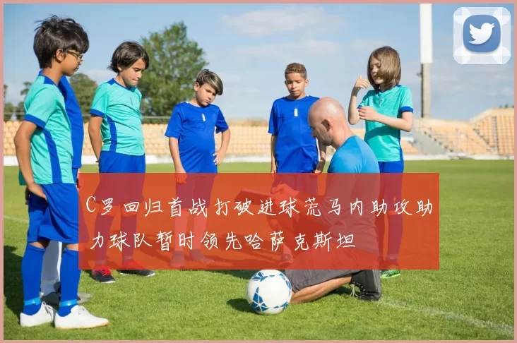 C罗回归首战打破进球荒马内助攻助力球队暂时领先哈萨克斯坦