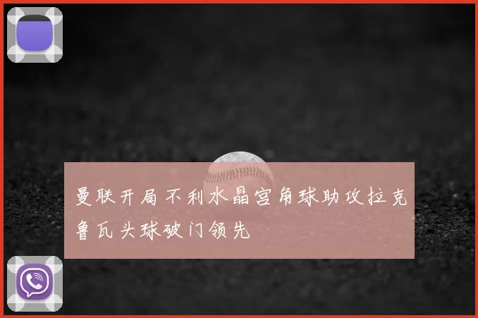 曼联开局不利水晶宫角球助攻拉克鲁瓦头球破门领先