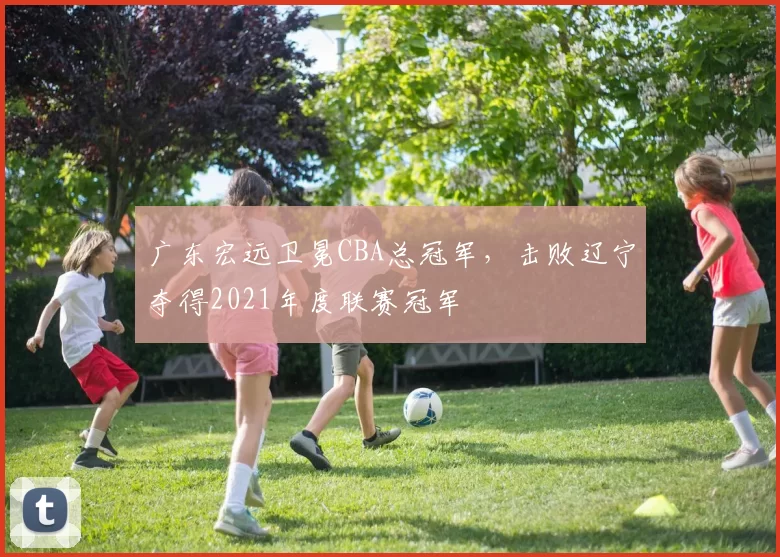 广东宏远卫冕CBA总冠军，击败辽宁夺得2021年度联赛冠军